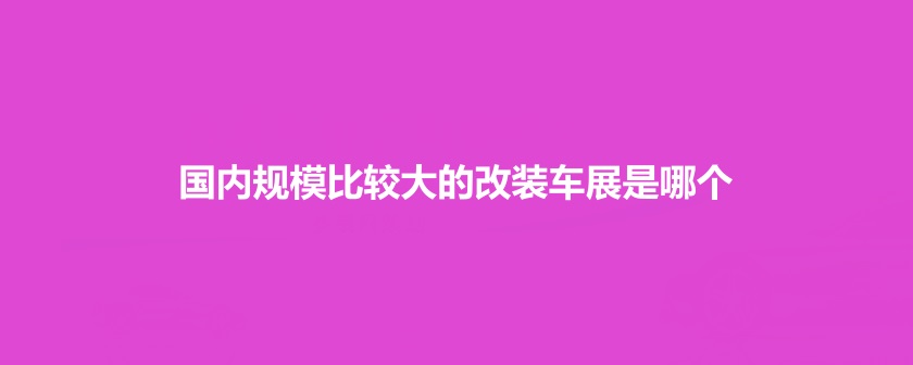 國內(nèi)規(guī)模比較大的改裝車展是哪個